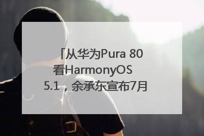 从华为Pura 80看HarmonyOS 5.1，余承东宣布7月迎来首批机型升级