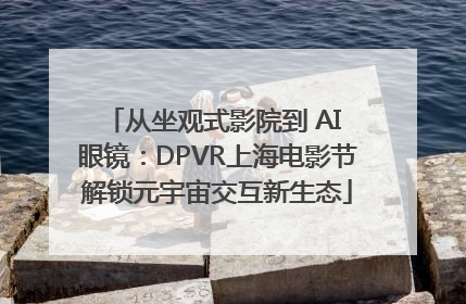从坐观式影院到 AI 眼镜：DPVR上海电影节解锁元宇宙交互新生态