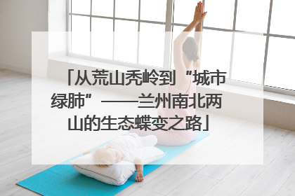 从荒山秃岭到“城市绿肺”——兰州南北两山的生态蝶变之路