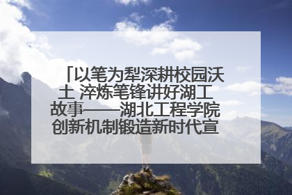 以笔为犁深耕校园沃土 淬炼笔锋讲好湖工故事——湖北工程学院创新机制锻造新时代宣传“轻骑兵”