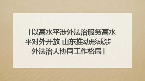 以高水平涉外法治服务高水平对外开放 山东推动形成涉外法治大协同工作格局
