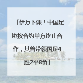 伊万下课！中国足协按合约单方终止合作，其曾带领国足4胜2平8负