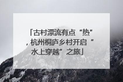 古村漂流有点“热”，杭州桐庐乡村开启“水上穿越”之旅