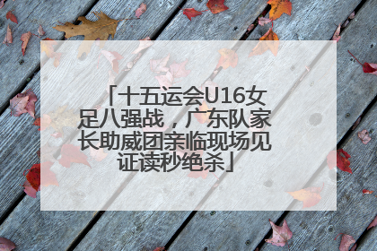 十五运会U16女足八强战，广东队家长助威团亲临现场见证读秒绝杀