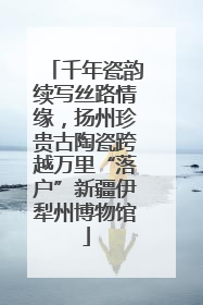 千年瓷韵续写丝路情缘，扬州珍贵古陶瓷跨越万里“落户”新疆伊犁州博物馆