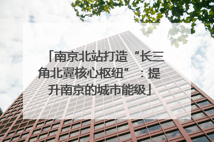 南京北站打造“长三角北翼核心枢纽”：提升南京的城市能级