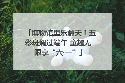 博物馆里乐翻天！五彩斑斓过端午 童趣无限享“六·一”