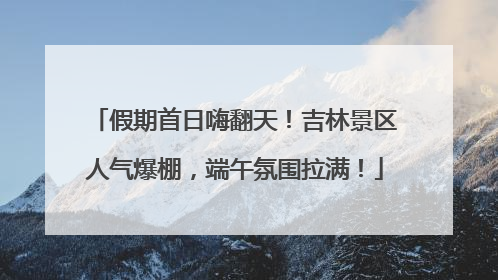 假期首日嗨翻天！吉林景区人气爆棚，端午氛围拉满！