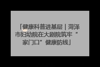 健康科普进基层｜菏泽市妇幼院在大剧院筑牢“家门口”健康防线