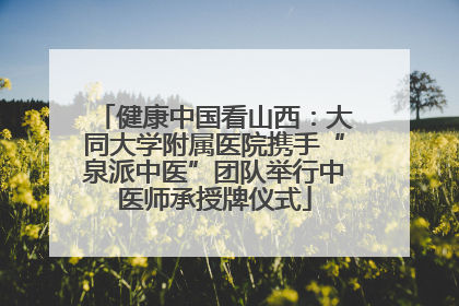 健康中国看山西：大同大学附属医院携手“泉派中医”团队举行中医师承授牌仪式