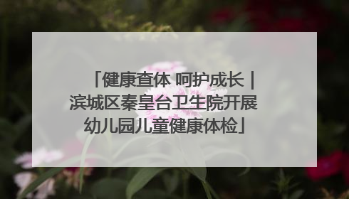 健康查体 呵护成长｜滨城区秦皇台卫生院开展幼儿园儿童健康体检