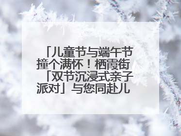 儿童节与端午节撞个满怀！栖霞街「双节沉浸式亲子派对」与您同赴儿时之约