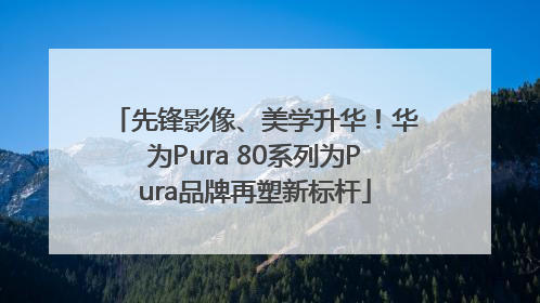 先锋影像、美学升华！华为Pura 80系列为Pura品牌再塑新标杆