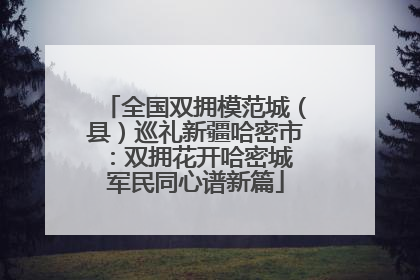 全国双拥模范城（县）巡礼新疆哈密市：双拥花开哈密城 军民同心谱新篇
