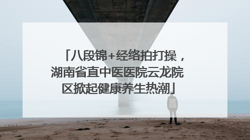 八段锦+经络拍打操，湖南省直中医医院云龙院区掀起健康养生热潮