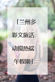 兰州多彩文旅活动搅热端午假期