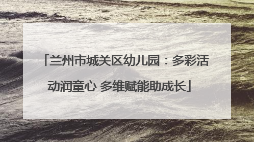 兰州市城关区幼儿园：多彩活动润童心 多维赋能助成长