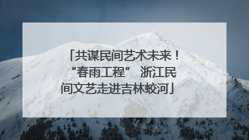 共谋民间艺术未来！“春雨工程” 浙江民间文艺走进吉林蛟河