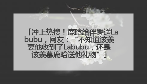 冲上热搜！鹿晗给伴舞送Labubu，网友：“不知道该羡慕他收到了Labubu，还是该羡慕鹿晗送他礼物”