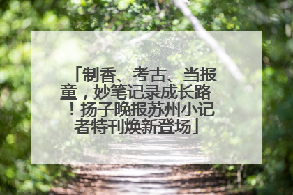 制香、考古、当报童，妙笔记录成长路！扬子晚报苏州小记者特刊焕新登场