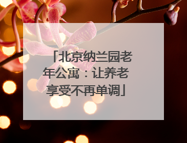 北京纳兰园老年公寓:让养老享受不再单调