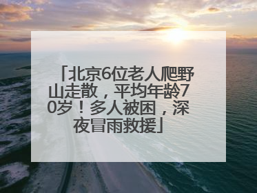 北京6位老人爬野山走散，平均年龄70岁！多人被困，深夜冒雨救援