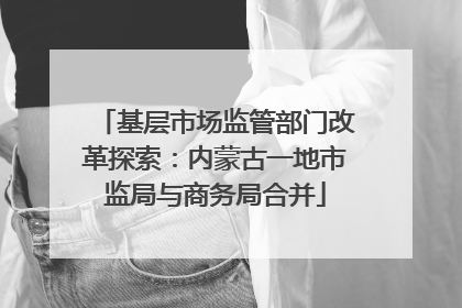 基层市场监管部门改革探索：内蒙古一地市监局与商务局合并