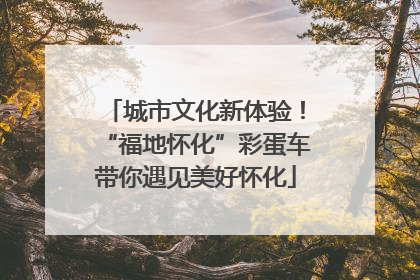 城市文化新体验！“福地怀化”彩蛋车带你遇见美好怀化