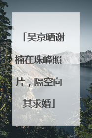 吴京晒谢楠在珠峰照片，隔空向其求婚
