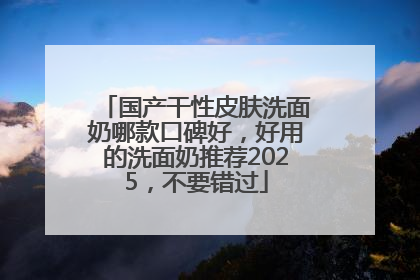国产干性皮肤洗面奶哪款口碑好，好用的洗面奶推荐2025，不要错过