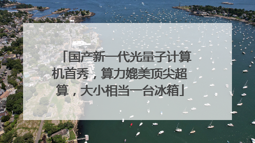 国产新一代光量子计算机首秀，算力媲美顶尖超算，大小相当一台冰箱