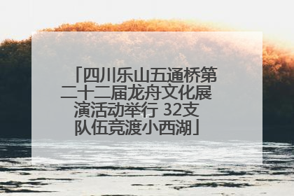 四川乐山五通桥第二十二届龙舟文化展演活动举行 32支队伍竞渡小西湖