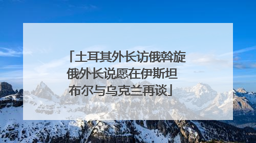 土耳其外长访俄斡旋 俄外长说愿在伊斯坦布尔与乌克兰再谈