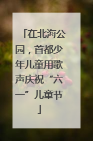 在北海公园，首都少年儿童用歌声庆祝“六一”儿童节