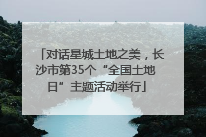 对话星城土地之美，长沙市第35个“全国土地日”主题活动举行