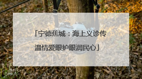 宁德蕉城：海上义诊传温情爱眼护眼润民心