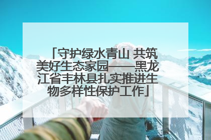 守护绿水青山 共筑美好生态家园——黑龙江省丰林县扎实推进生物多样性保护工作