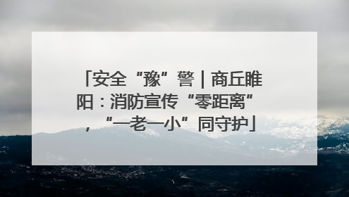 安全“豫”警｜商丘睢阳：消防宣传“零距离”，“一老一小”同守护