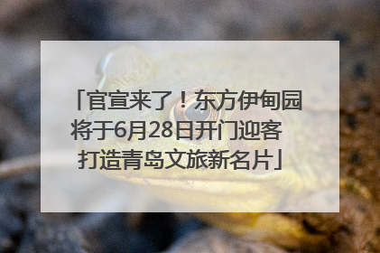 官宣来了！东方伊甸园将于6月28日开门迎客 打造青岛文旅新名片
