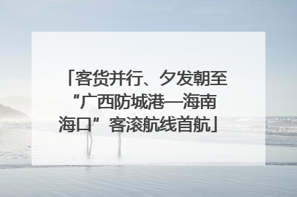客货并行、夕发朝至 “广西防城港—海南海口”客滚航线首航