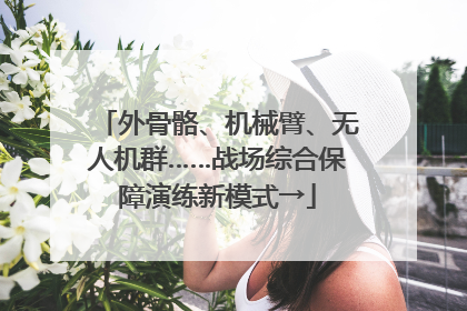 外骨骼、机械臂、无人机群……战场综合保障演练新模式→