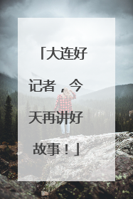 大连好记者，今天再讲好故事！