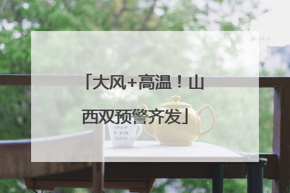 大风+高温！山西双预警齐发
