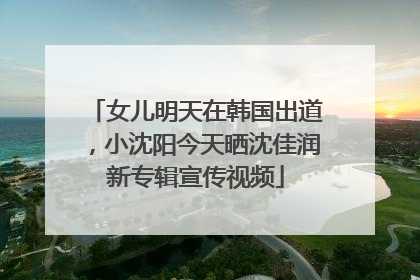 女儿明天在韩国出道，小沈阳今天晒沈佳润新专辑宣传视频