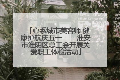 心系城市美容师 健康护航庆五一——淮安市淮阴区总工会开展关爱职工体检活动