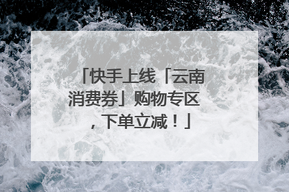 快手上线「云南消费券」购物专区，下单立减！