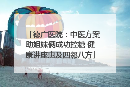 德广医院：中医方案助姐妹俩成功控糖 健康讲座惠及四邻八方