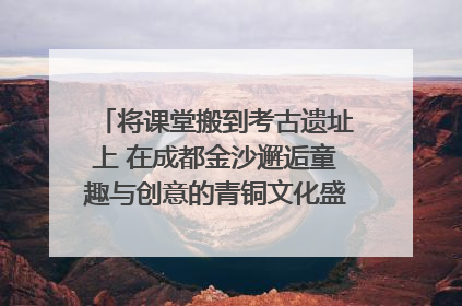 将课堂搬到考古遗址上 在成都金沙邂逅童趣与创意的青铜文化盛宴｜文化中国行