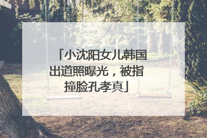 小沈阳女儿韩国出道照曝光，被指撞脸孔孝真