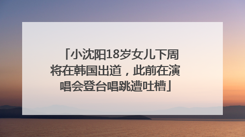 小沈阳18岁女儿下周将在韩国出道，此前在演唱会登台唱跳遭吐槽